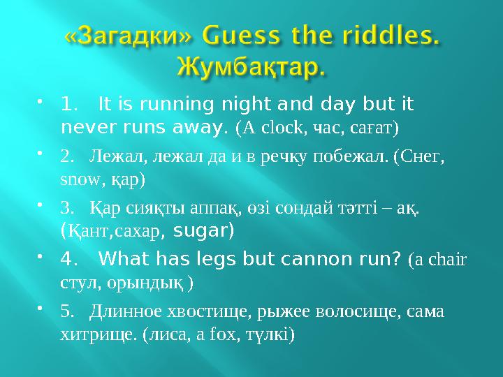  1. It is running night and day but it never runs away. (A clock, час, сағат)  2. Лежал, лежал да и в речку побежал. (Сн