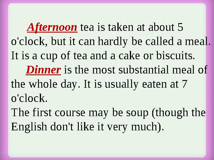 Afternoon tea is taken at about 5 o'clock, but it can hardly be called a meal. It is a cup of tea and a cake or biscui