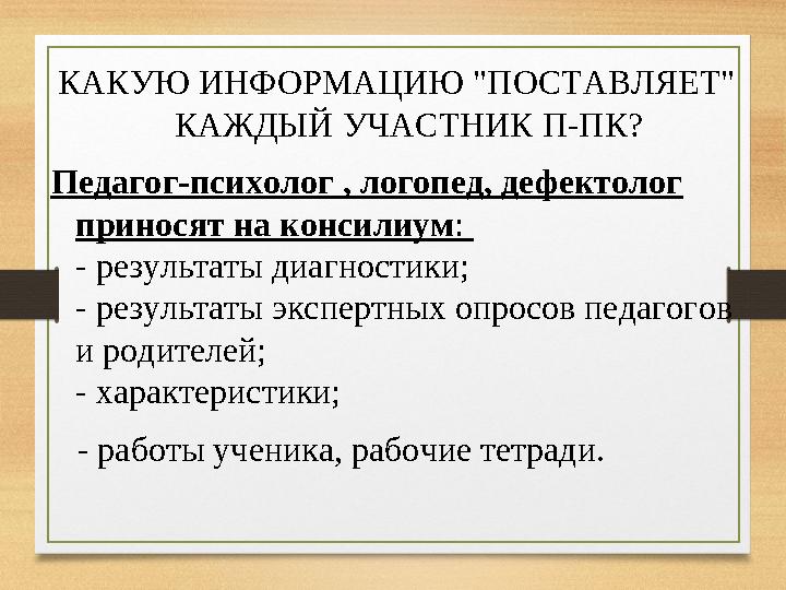 КАКУЮ ИНФОРМАЦИЮ "ПОСТАВЛЯЕТ" КАЖДЫЙ УЧАСТНИК П-ПК? Педагог-психолог , логопед, дефектолог приносят на консилиум : - результа