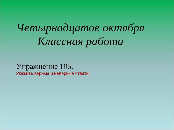 Четырнадцатое октября Классная работа Упражнение 105. Укажите верные и неверные ответы