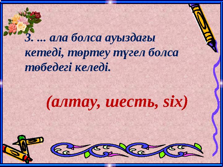 3. ... ала болса ауыздағы кетеді, төртеу түгел болса төбедегі келеді. (алтау, шесть, six)