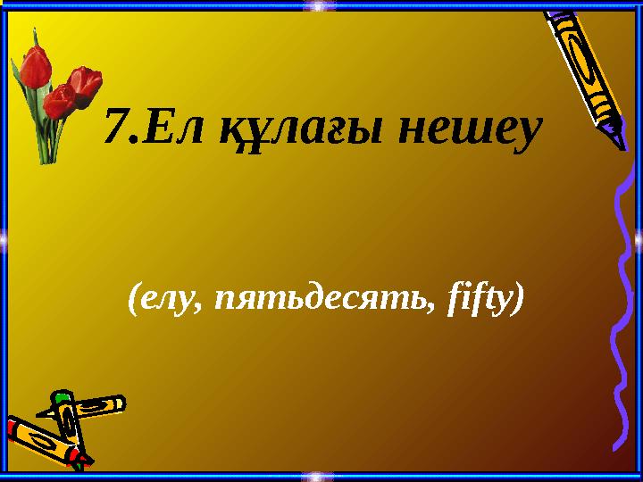 7 .Ел құлағы нешеу (елу, пятьдесять, fifty)