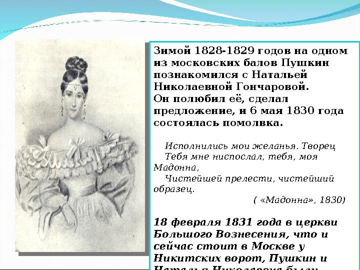 Зимой 1828-1829 годов на одном из московских балов Пушкин познакомился с Натальей Николаевной Гончаровой. Он полюбил её, сдел