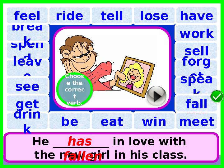 have spen d tell brea k ride lose He __________ in love with the new girl in his class. has fallenleav efeel see work sell f
