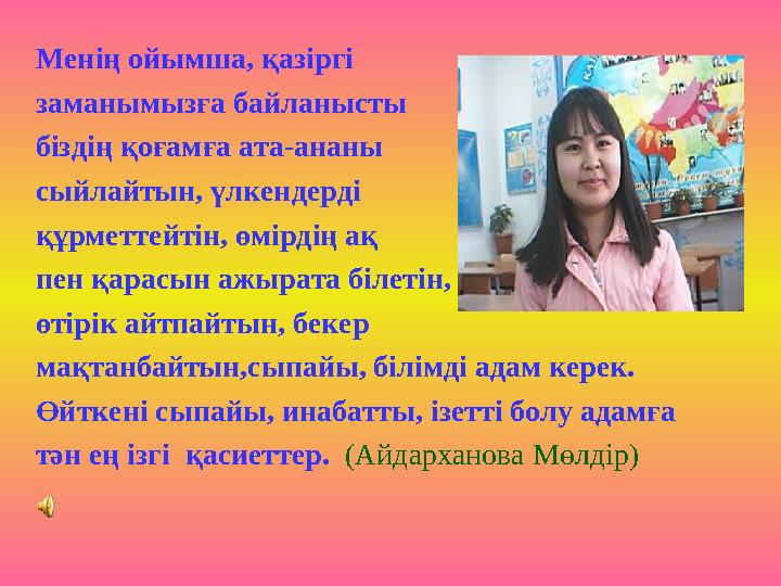 Менің ойымша, қазіргі заманымызға байланысты біздің қоғамға ата-ананы сыйлайтын, үлкендерді құрметтейтін, өмірдің ақ пен қар