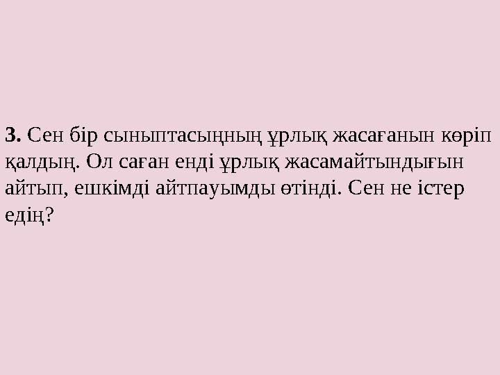 3. Сен бір сыныптасыңның ұрлық жасағанын көріп қалдың. Ол саған енді ұрлық жасамайтындығын айтып, ешкімді айтпауымды өтінді.