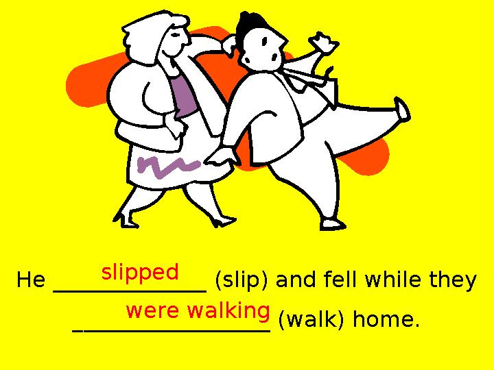 He ______________ (slip) and fell while they __________________ (walk) home. slipped were walking