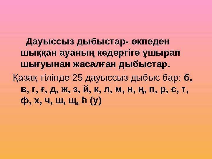 Дауыссыз дыбыстар- өкпеден шыққан ауаның кедергіге ұшырап шығуынан жасалған дыбыстар. Қазақ тілінде 25 дауыссыз дыбыс ба