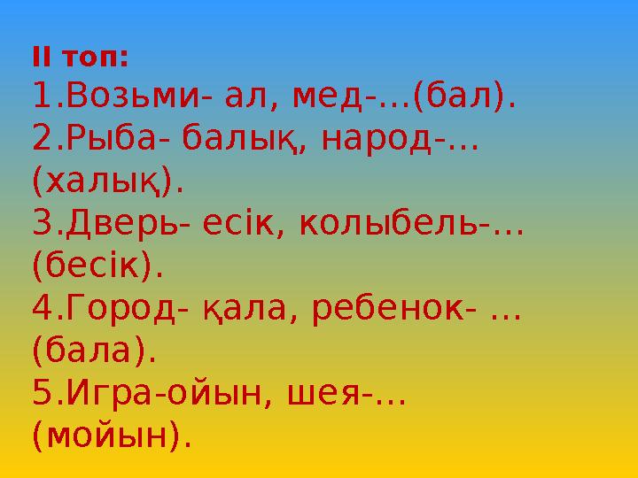 ІІ топ: 1.Возьми- ал, мед-…(бал). 2.Рыба- балық, народ-… (халық). 3.Дверь- есік, колыбель-… (бесік).