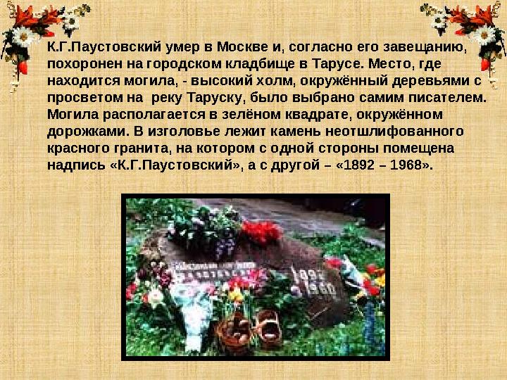 К.Г.Паустовский умер в Москве и, согласно его завещанию, похоронен на городском кладбище в Тарусе. Место, где находится могила