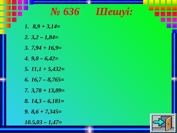 № 636 Шешуі: 1. 8,9 + 3,14= 2.3,2 – 1,84= 3.7,94 + 16,9= 4.9,8 – 6,42= 5.11,1 + 5,432= 6.16,7 – 8,765= 7.3,78 + 13,89= 8.14,