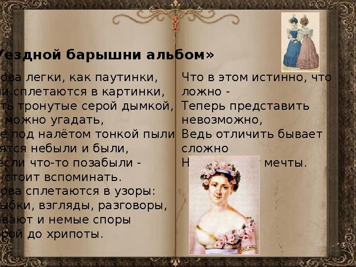 «Уездной барышни альбом» Слова легки, как паутинки, Они сплетаются в картинки, Чуть тронутые серой дымкой, Но можно угадать, Где