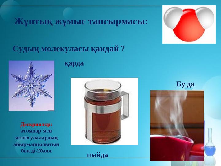 Жұптық жұмыс тапсырмасы: Судың молекуласы қандай ? қарда Бу да шәйда Дескриптор: атомдар мен молекулалардың айырмашылығын біл