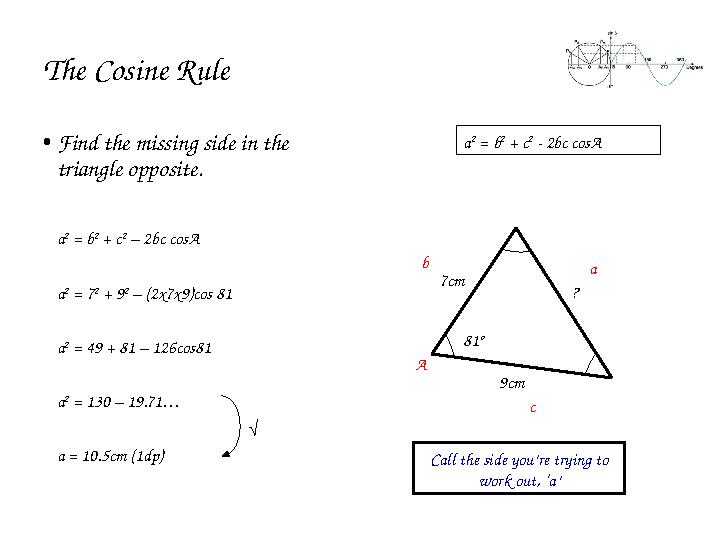 The Cosine Rule • Find the missing side in the triangle opposite. a 2 = b 2 + c 2 – 2bc cosA a 2 = 7 2 + 9 2 – (2x7x9)cos