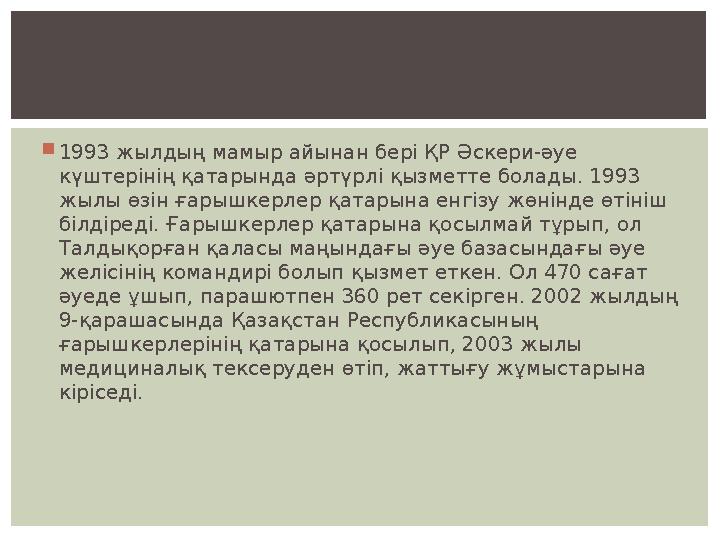  1993 жылдың мамыр айынан бері ҚР Әскери-әуе күштерінің қатарында әртүрлі қызметте болады. 1993 жылы өзін ғарышкерлер қатарын