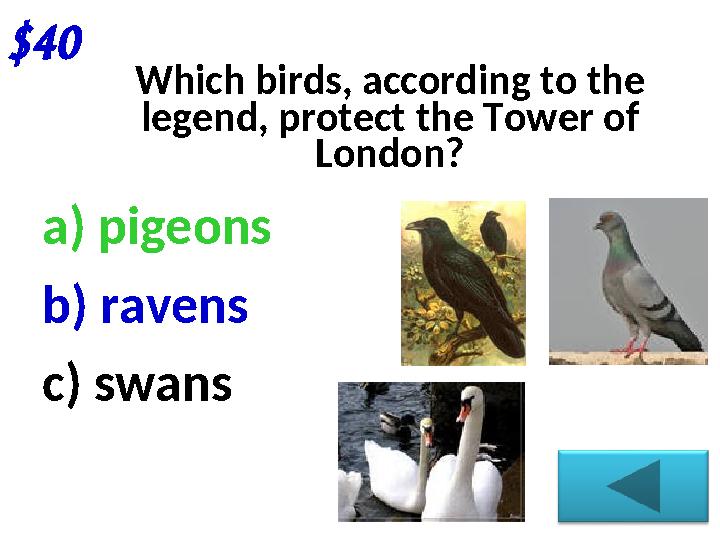 $40 Which birds, according to the legend, protect the Tower of London? a) pigeons b) ravens c) swans