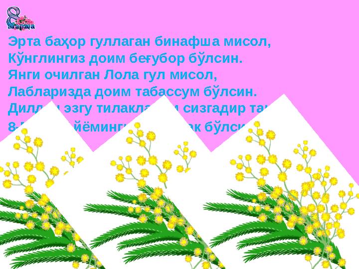 Эрта баҳор гуллаган бинафша мисол, Кўнглингиз доим беғубор бўлсин. Янги очилган Лола гул мисол, Лабларизда доим табассум бўлсин.