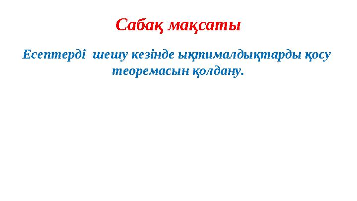 Сабақ мақсаты Есептерді шешу кезінде ықтималдықтарды қосу теоремасын қолдану.