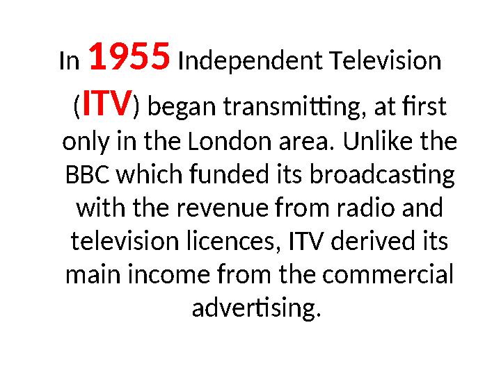 In 1955 Independent Television (ITV) began transmitting, at first only in the London area. Unlike the BBC which funded its br