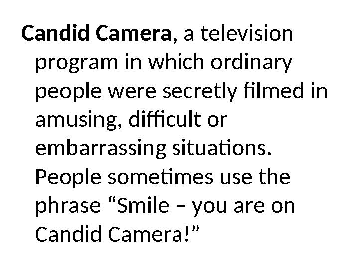 Candid Camera, a television program in which ordinary people were secretly filmed in amusing, difficult or embarrassing situ