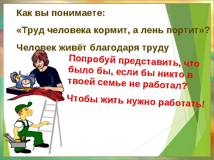 Попробуй представить, что было бы, если бы никто в твоей семье не работал? Чтобы жить нужно работать! Как вы понимаете