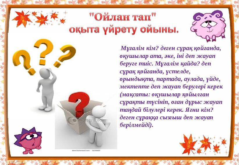 Мұғалім кім? деген сұрақ қойғанда, оқушылар ата, әке, іні деп жауап беруге тиіс. Мұғалім қайда? деп сұрақ қойғанда, үстелде,