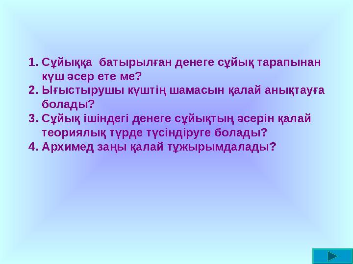 1.Сұйыққа батырылған денеге сұйық тарапынан күш әсер ете ме? 2.Ығыстырушы күштің шамасын қалай анықтауға болады? 3.Сұйық ішін