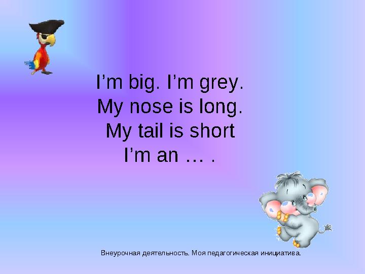 Внеурочная деятельность. Моя педагогическая инициатива. I’m big. I’m grey. My nose is long. My tail is short I’m an … . Внеурочная деятельность. Моя педагогическая инициатива. I’m big. I’m grey. My nose is long. My tail is short I’m an … .