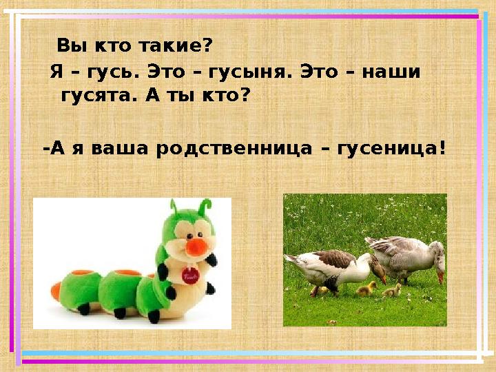 Вы кто такие? Я – гусь. Это – гусыня. Это – наши гусята. А ты кто? -А я ваша родственница – гусеница!