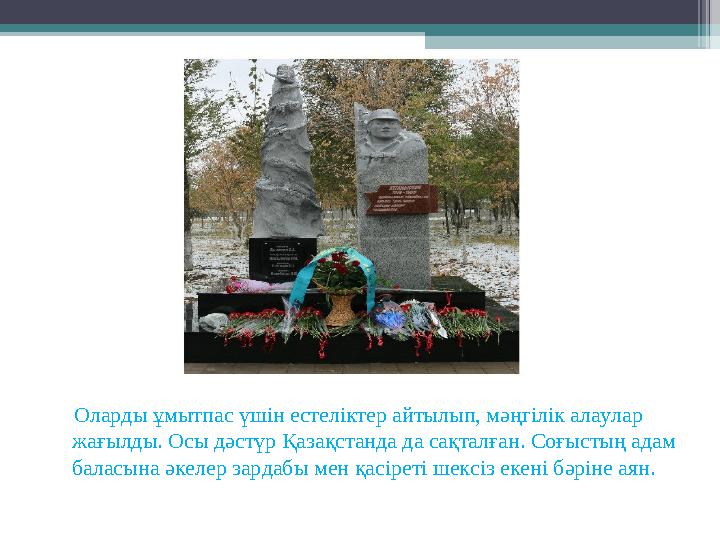 Оларды ұмытпас үшін естеліктер айтылып, мәңгілік алаулар жағылды. Осы дәстүр Қазақстанда да сақталған. Соғыстың адам