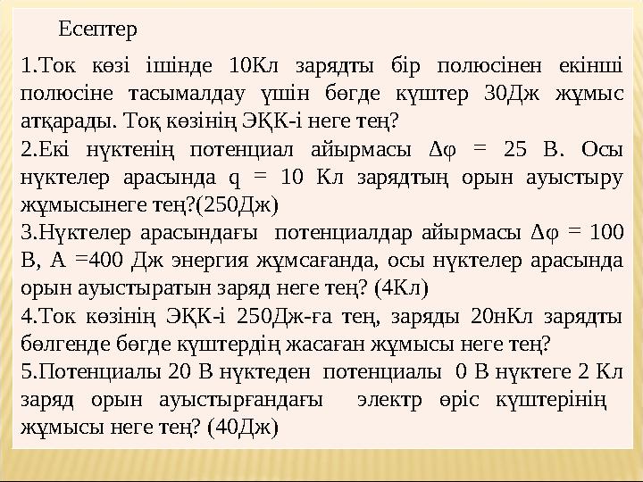 Есептер 1.Ток көзі ішінде 10Кл зарядты бір полюсінен екінші полюсіне тасымалдау үшін бөгде күштер 30Дж жұмыс атқарады. Т Есептер 1.Ток көзі ішінде 10Кл зарядты бір полюсінен екінші полюсіне тасымалдау үшін бөгде күштер 30Дж жұмыс атқарады. Т