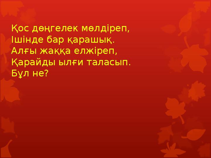 Қос дөңгелек мөлдіреп, Ішінде бар қарашық. Алғы жаққа елжіреп, Қарайды ылғи таласып. Бұл не? Қос дөңгелек мөлдіреп, Ішінде бар қарашық. Алғы жаққа елжіреп, Қарайды ылғи таласып. Бұл не?