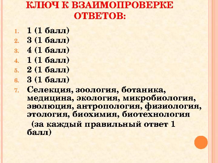 КЛЮЧ К ВЗАИМОПРОВЕРКЕ ОТВЕТОВ: 1.1 (1 балл) 2.3 (1 балл) 3.4 (1 балл) 4.1 (1 балл) 5.2 (1 балл) 6.3 (1 балл) 7.Селекция, зоол КЛЮЧ К ВЗАИМОПРОВЕРКЕ ОТВЕТОВ: 1.1 (1 балл) 2.3 (1 балл) 3.4 (1 балл) 4.1 (1 балл) 5.2 (1 балл) 6.3 (1 балл) 7.Селекция, зоол