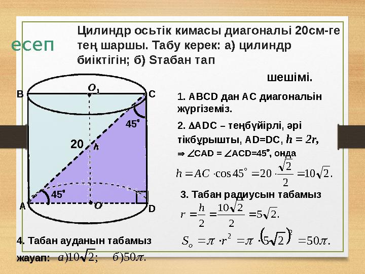 есеп Цилиндр осьтік кимасы диагональі 20см-ге тең шаршы. Табу керек: а) цилиндр биіктігін; б) Sтабан тап шешімі. 1. АВСD дан