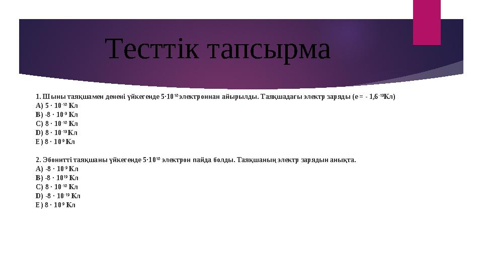 1. Шыны таяқшамен денені үйкегенде 5·10 10 электроннан айырылды. Таяқшадағы электр заряды (e = - 1,6 -19 Кл) А) 5 · 10 -10 К
