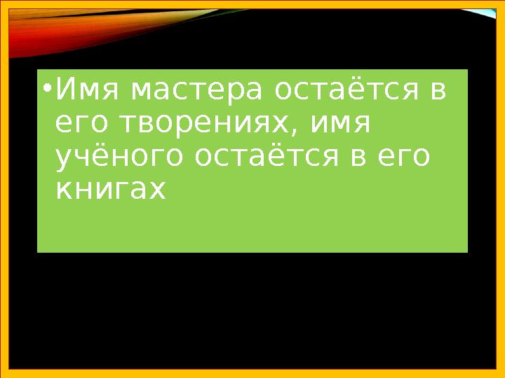 •Имя мастера остаётся в его творениях, имя учёного остаётся в его книгах