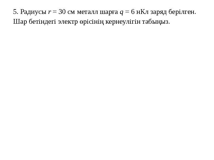 5. Радиусы r = 30 см металл шарға q = 6 нКл заряд берілген. Шар бетіндегі электр өрісінің кернеулігін табыңыз.