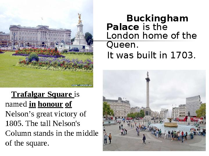 Buckingham Palace is the London home of the Queen. It was built in 1703. Trafalgar Square is named in honour of Nel Buckingham Palace is the London home of the Queen. It was built in 1703. Trafalgar Square is named in honour of Nel