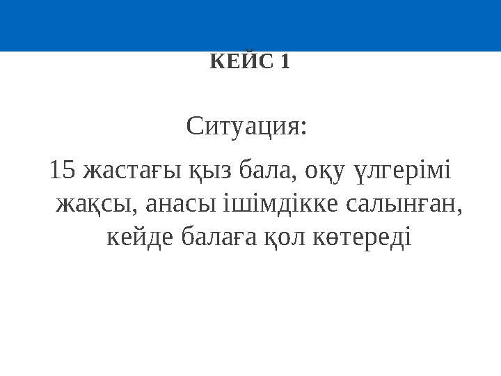 КЕЙС 1 Ситуация: 15 жастағы қыз бала, оқу үлгерімі жақсы, анасы ішімдікке салынған, кейде балаға қол көтереді