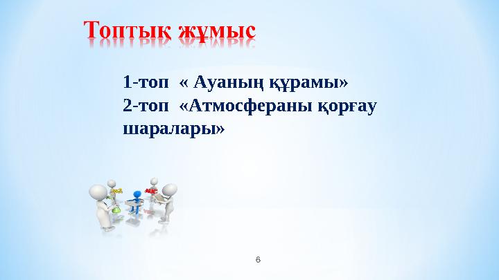 6 1-топ « Ауаның құрамы» 2-топ «Атмосфераны қорғау шаралары»