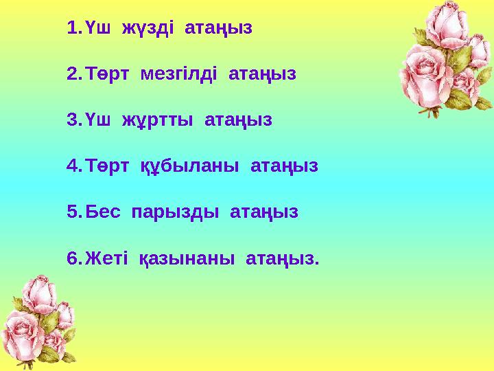 1.Үш жүзді атаңыз 2.Төрт мезгілді атаңыз 3.Үш жұртты атаңыз 4.Төрт құбыланы атаңыз 5.Бес парызды атаңыз 6.Жеті қазына