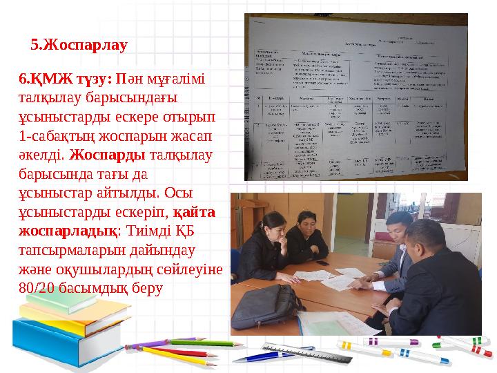 5.Жоспарлау 6.ҚМЖ түзу: Пән мұғалімі талқылау барысындағы ұсыныстарды ескере отырып 1-сабақтың жоспарын жасап әкелді. Жоспа