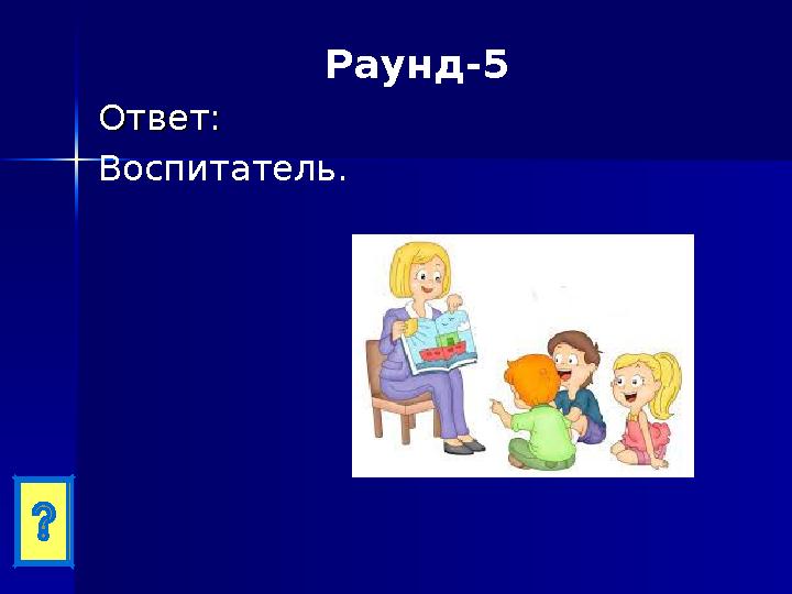 Раунд-5 Ответ:Ответ: Воспитатель.