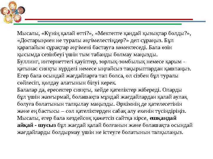 Мысалы, «Күнің қалай өтті?», «Мектепте қандай қызықтар болды?», «Достарыңмен не туралы әңгімелестіңдер?» деп сұраңыз. Бұл қара