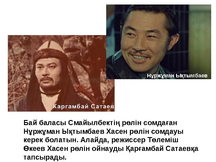 Бай баласы Смайылбектің рөлін сомдаған Нұржұман Ықтымбаев Хасен рөлін сомдауы керек болатын. Алайда, режиссер Төлеміш Өкеев Х Бай баласы Смайылбектің рөлін сомдаған Нұржұман Ықтымбаев Хасен рөлін сомдауы керек болатын. Алайда, режиссер Төлеміш Өкеев Х