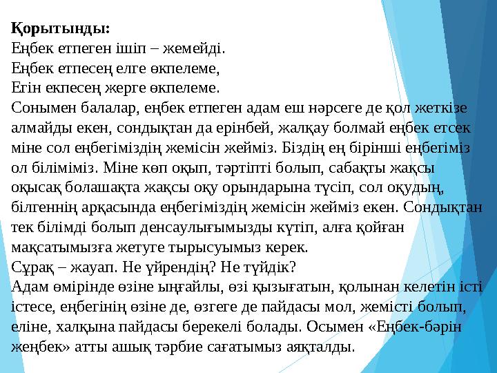 Қорытынды: Еңбек етпеген ішіп – жемейді. Еңбек етпесең елге өкпелеме, Егін екпесең жерге өкпелеме. Сонымен балалар, ең