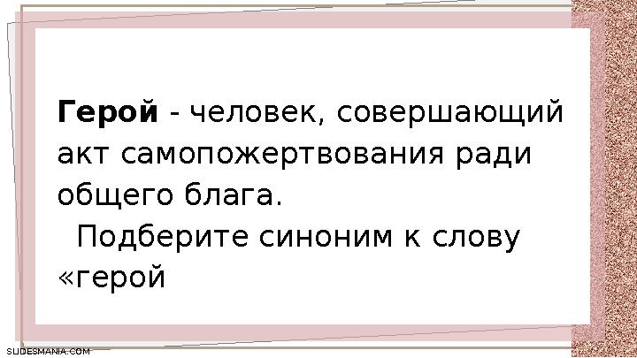 SLIDESMANIA.COM SLIDESMANIA.COM Герой - человек, совершающий акт самопожертвования ради общего блага. Подберите синоним к сл