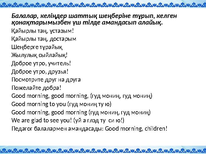 Балалар, келіңдер шаттық шеңберіне тұрып, келген қонақтарымызбен үш тілде амандасып алайық. Қайырлы таң, ұстазым! Қайырлы таң,