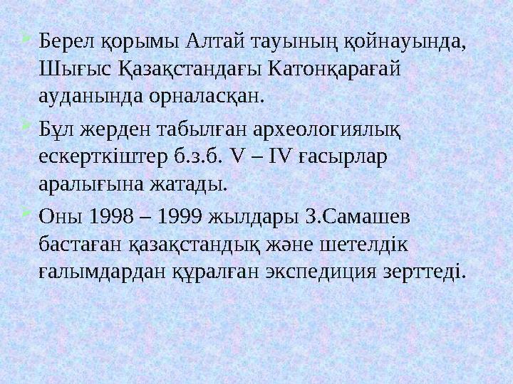 Берел қорымы Алтай тауының қойнауында, Шығыс Қазақстандағы Катонқарағай ауданында орналасқан. Бұл жерден табылған археология