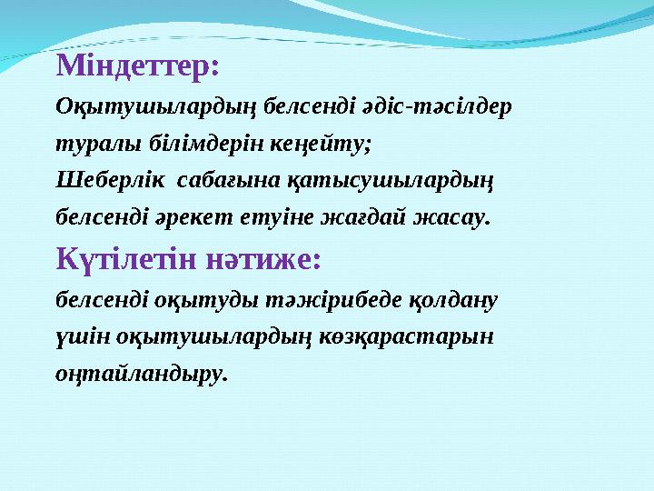 Міндеттер: Оқытушылардың белсенді əдіс-тəсілдер туралы білімдерін кеңейту; Шеберлік сабағына қатысушылардың белсенді əрекет